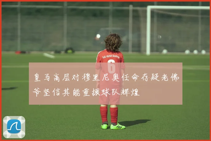 皇马高层对穆里尼奥任命存疑老佛爷坚信其能重振球队辉煌