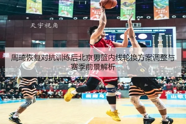 周琦恢复对抗训练后北京男篮内线轮换方案调整与赛季前景解析